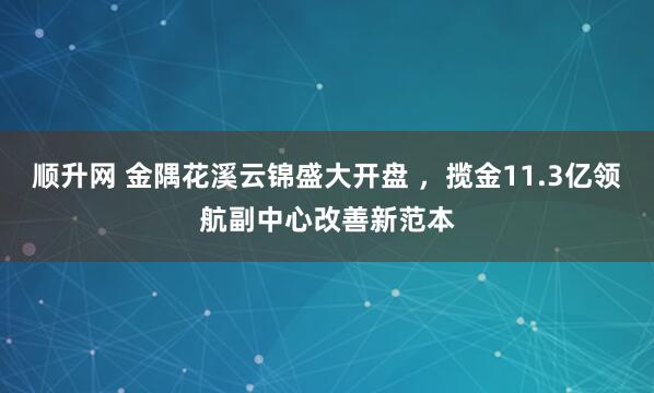 顺升网 金隅花溪云锦盛大开盘 ，揽金11.3亿领航副中心改善新范本