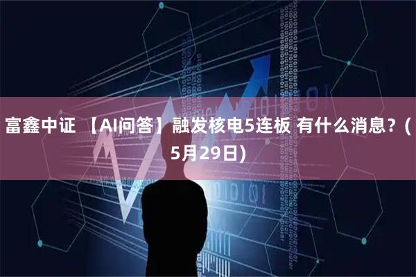 富鑫中证 【AI问答】融发核电5连板 有什么消息？(5月29日)