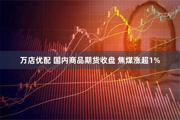 万店优配 国内商品期货收盘 焦煤涨超1%