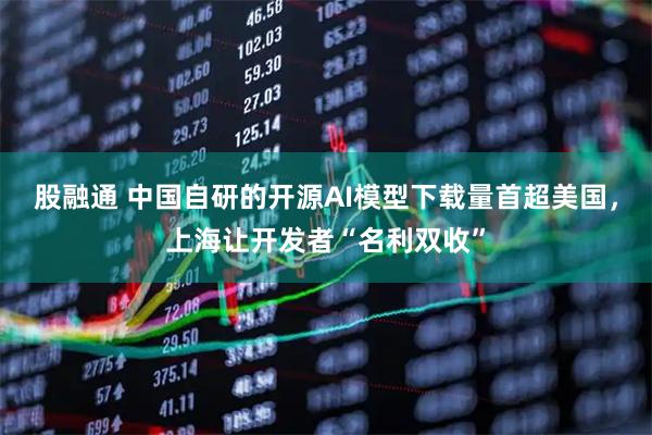 股融通 中国自研的开源AI模型下载量首超美国,上海让开发者“名利双收”