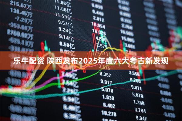 乐牛配资 陕西发布2025年度六大考古新发现