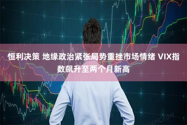 恒利决策 地缘政治紧张局势重挫市场情绪 VIX指数飙升至两个月新高