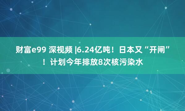 财富e99 深视频 |6.24亿吨！日本又“开闸”！计划今年排放8次核污染水