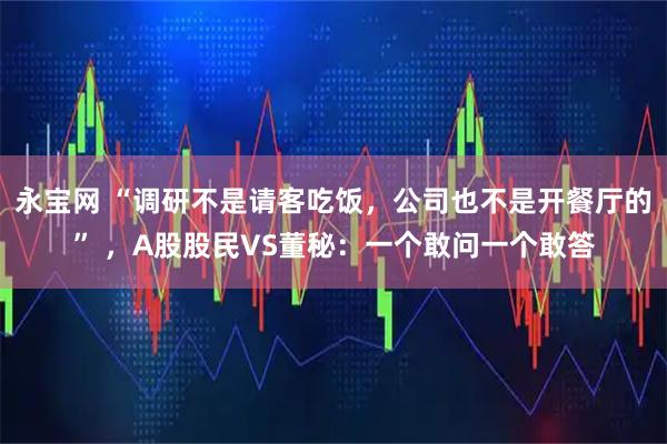 永宝网 “调研不是请客吃饭，公司也不是开餐厅的” ，A股股民VS董秘：一个敢问一个敢答