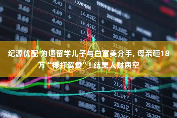 纪源优配 为逼留学儿子与白富美分手, 母亲砸18万“棒打鸳鸯”! 结果人财两空