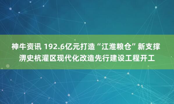 神牛资讯 192.6亿元打造“江淮粮仓”新支撑 淠史杭灌区现代化改造先行建设工程开工