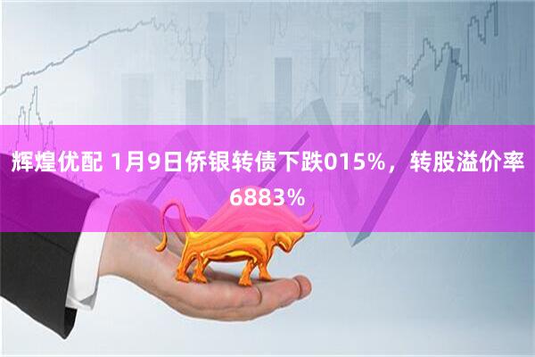 辉煌优配 1月9日侨银转债下跌015%，转股溢价率6883%