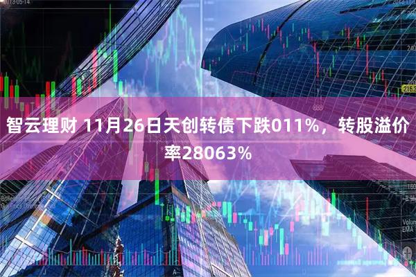 智云理财 11月26日天创转债下跌011%，转股溢价率28063%