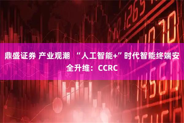 鼎盛证券 产业观潮 “人工智能+”时代智能终端安全升维:CCRC