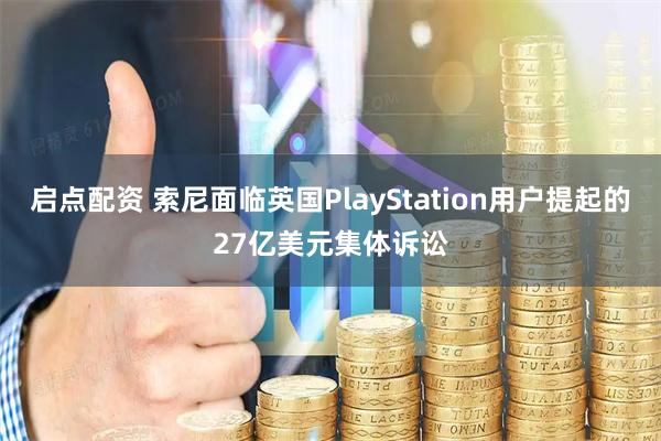 启点配资 索尼面临英国PlayStation用户提起的27亿美元集体诉讼