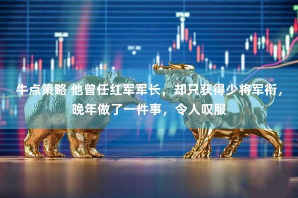牛点策略 他曾任红军军长，却只获得少将军衔，晚年做了一件事，令人叹服