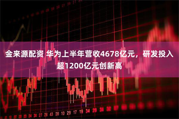 金来源配资 华为上半年营收4678亿元，研发投入超1200亿元创新高