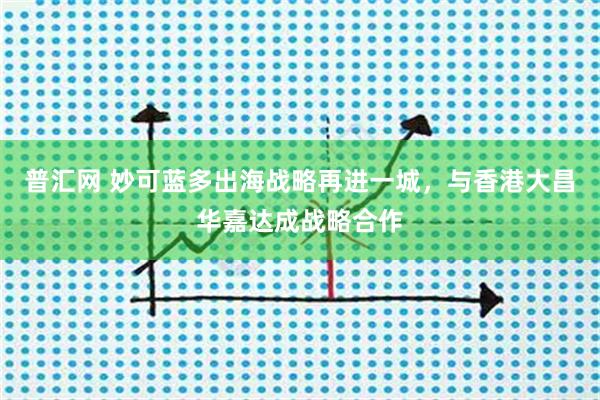 普汇网 妙可蓝多出海战略再进一城，与香港大昌华嘉达成战略合作