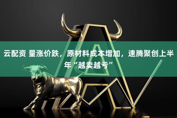 云配资 量涨价跌，原材料成本增加，速腾聚创上半年“越卖越亏”